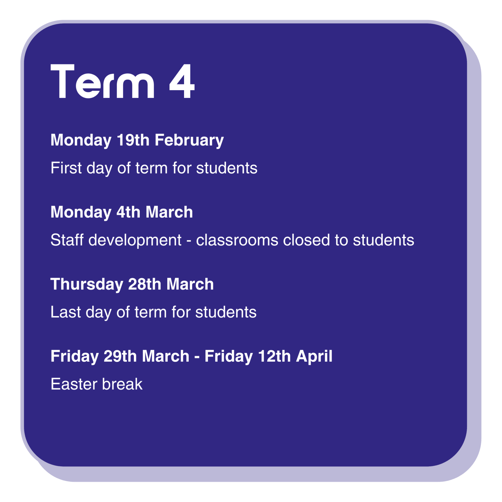  Term 4 dates information infographic with the following text:  Monday 19th February is the first day of term for students. Monday 4th March Is a staff development day, classrooms are closed to students. Thursday 28th March is the last day of term for students. Friday 29th March - Friday 12th April is the Easter break.