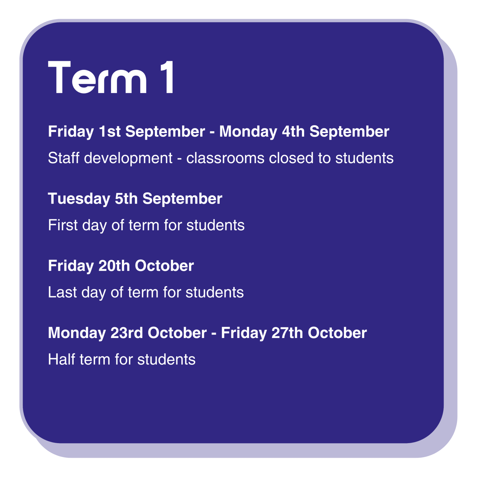 Term 1 dates information infographic with the following text: Friday 1st September - Monday 4th September are staff development days, classrooms are closed to students.  Tuesday 5th September is the first day of term for students. Friday 20th October is the last day of term for students. Monday 23rd October - Friday 27th October is half term for students.