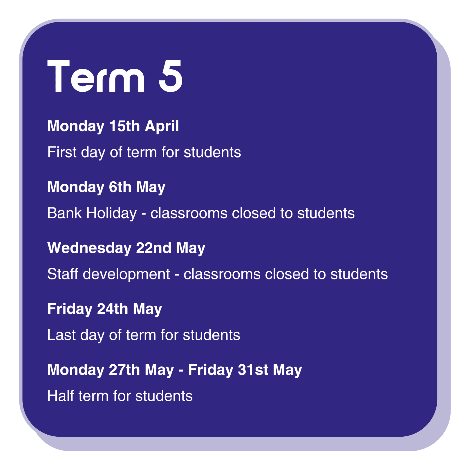 Term 5 dates information infographic with the following text:  Monday 15th April is the first day of term for students. Monday 6th May is a bank Holiday - classrooms are closed to students. Wednesday 22nd May is a staff development day, classrooms are closed to students. Friday 24th May is the last day of term for students. Monday 27th May - Friday 31st May is half term for students.