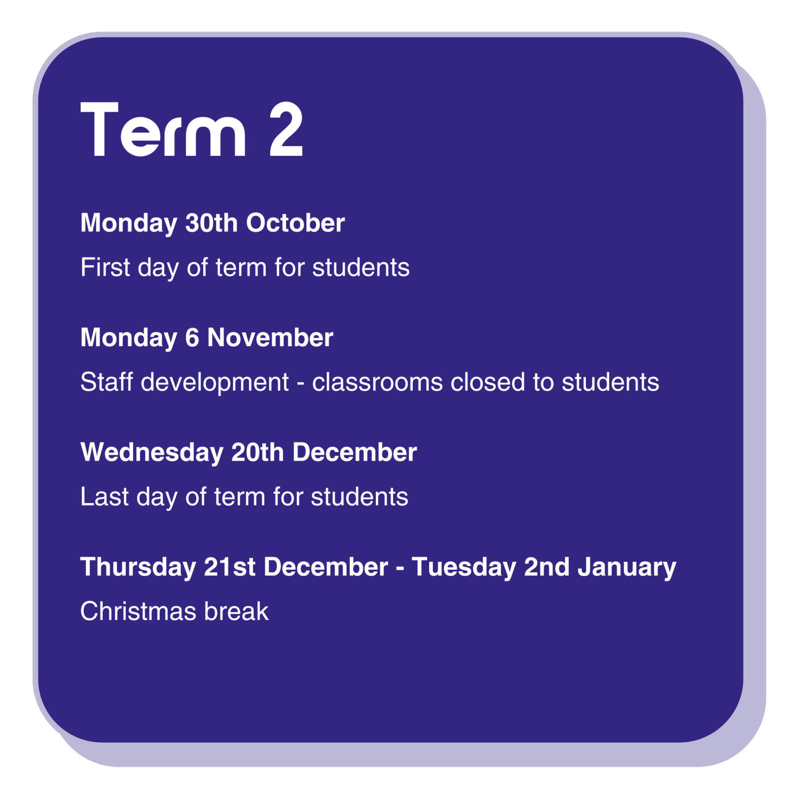 Term 2 dates information infographic with the following text: Monday 30th October is the first day of term for students. Monday 6 November is a staff development day, classrooms are closed to students. Wednesday 20th December is the last day of term for students. Thursday 21st December - Tuesday 2nd January is the Christmas break.